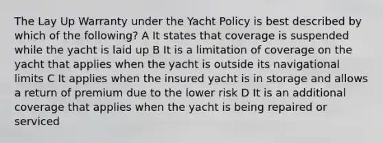 The Lay Up Warranty under the Yacht Policy is best described by which of the following? A It states that coverage is suspended while the yacht is laid up B It is a limitation of coverage on the yacht that applies when the yacht is outside its navigational limits C It applies when the insured yacht is in storage and allows a return of premium due to the lower risk D It is an additional coverage that applies when the yacht is being repaired or serviced