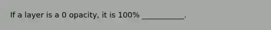 If a layer is a 0 opacity, it is 100% ___________.