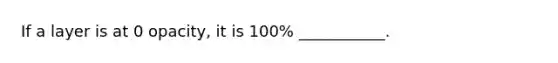 If a layer is at 0 opacity, it is 100% ___________.