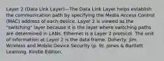 Layer 2 (Data Link Layer)—The Data Link Layer helps establish the communication path by specifying the Media Access Control (MAC) address of each device. Layer 2 is viewed as the "switching" layer because it is the layer where switching paths are determined in LANs. Ethernet is a Layer 2 protocol. The unit of information at Layer 2 is the data frame. Doherty, Jim. Wireless and Mobile Device Security (p. 9). Jones & Bartlett Learning. Kindle Edition.