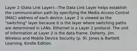 Layer 2 (Data Link Layer)—The Data Link Layer helps establish the communication path by specifying the Media Access Control (MAC) address of each device. Layer 2 is viewed as the "switching" layer because it is the layer where switching paths are determined in LANs. Ethernet is a Layer 2 protocol. The unit of information at Layer 2 is the data frame. Doherty, Jim. Wireless and Mobile Device Security (p. 9). Jones & Bartlett Learning. Kindle Edition.