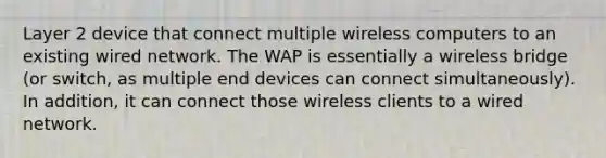 Layer 2 device that connect multiple wireless computers to an existing wired network. The WAP is essentially a wireless bridge (or switch, as multiple end devices can connect simultaneously). In addition, it can connect those wireless clients to a wired network.