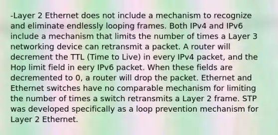 -Layer 2 Ethernet does not include a mechanism to recognize and eliminate endlessly looping frames. Both IPv4 and IPv6 include a mechanism that limits the number of times a Layer 3 networking device can retransmit a packet. A router will decrement the TTL (Time to Live) in every IPv4 packet, and the Hop limit field in eery IPv6 packet. When these fields are decremented to 0, a router will drop the packet. Ethernet and Ethernet switches have no comparable mechanism for limiting the number of times a switch retransmits a Layer 2 frame. STP was developed specifically as a loop prevention mechanism for Layer 2 Ethernet.