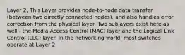 Layer 2, This Layer provides node-to-node data transfer (between two directly connected nodes), and also handles error correction from the physical layer. Two sublayers exist here as well - the Media Access Control (MAC) layer and the Logical Link Control (LLC) layer. In the networking world, most switches operate at Layer 2.