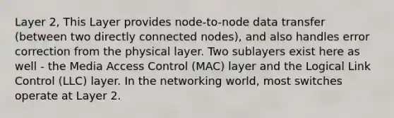 Layer 2, This Layer provides node-to-node data transfer (between two directly connected nodes), and also handles error correction from the physical layer. Two sublayers exist here as well - the Media Access Control (MAC) layer and the Logical Link Control (LLC) layer. In the networking world, most switches operate at Layer 2.