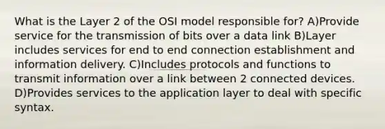 What is the Layer 2 of the OSI model responsible for? A)Provide service for the transmission of bits over a data link B)Layer includes services for end to end connection establishment and information delivery. C)Includes protocols and functions to transmit information over a link between 2 connected devices. D)Provides services to the application layer to deal with specific syntax.