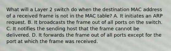 What will a Layer 2 switch do when the destination MAC address of a received frame is not in the MAC table? A. It initiates an ARP request. B. It broadcasts the frame out of all ports on the switch. C. It notifies the sending host that the frame cannot be delivered. D. It forwards the frame out of all ports except for the port at which the frame was received.