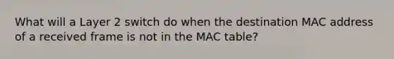 What will a Layer 2 switch do when the destination MAC address of a received frame is not in the MAC table?