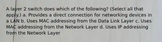 A layer 2 switch does which of the following? (Select all that apply.) a. Provides a direct connection for networking devices in a LAN b. Uses MAC addressing from the Data Link Layer c. Uses MAC addressing from the Network Layer d. Uses IP addressing from the Network Layer