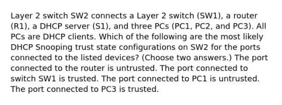 Layer 2 switch SW2 connects a Layer 2 switch (SW1), a router (R1), a DHCP server (S1), and three PCs (PC1, PC2, and PC3). All PCs are DHCP clients. Which of the following are the most likely DHCP Snooping trust state configurations on SW2 for the ports connected to the listed devices? (Choose two answers.) The port connected to the router is untrusted. The port connected to switch SW1 is trusted. The port connected to PC1 is untrusted. The port connected to PC3 is trusted.