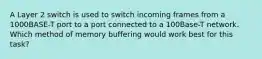 A Layer 2 switch is used to switch incoming frames from a 1000BASE-T port to a port connected to a 100Base-T network. Which method of memory buffering would work best for this task?