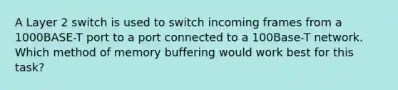 A Layer 2 switch is used to switch incoming frames from a 1000BASE-T port to a port connected to a 100Base-T network. Which method of memory buffering would work best for this task?