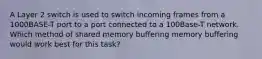 A Layer 2 switch is used to switch incoming frames from a 1000BASE-T port to a port connected to a 100Base-T network. Which method of shared memory buffering memory buffering would work best for this task?