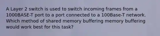 A Layer 2 switch is used to switch incoming frames from a 1000BASE-T port to a port connected to a 100Base-T network. Which method of shared memory buffering memory buffering would work best for this task?