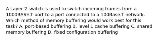 A Layer 2 switch is used to switch incoming frames from a 1000BASE-T port to a port connected to a 100Base-T network. Which method of memory buffering would work best for this task? A. port-based buffering B. level 1 cache buffering C. shared memory buffering D. fixed configuration buffering