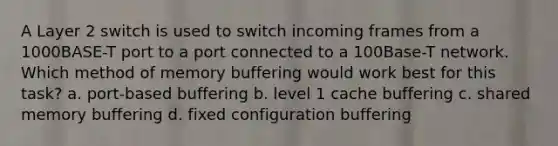 A Layer 2 switch is used to switch incoming frames from a 1000BASE-T port to a port connected to a 100Base-T network. Which method of memory buffering would work best for this task? a. port-based buffering b. level 1 cache buffering c. shared memory buffering d. fixed configuration buffering