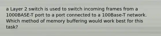 a Layer 2 switch is used to switch incoming frames from a 1000BASE-T port to a port connected to a 100Base-T network. Which method of memory buffering would work best for this task?