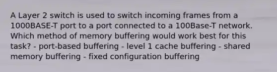 A Layer 2 switch is used to switch incoming frames from a 1000BASE-T port to a port connected to a 100Base-T network. Which method of memory buffering would work best for this task? - port-based buffering - level 1 cache buffering - shared memory buffering - fixed configuration buffering