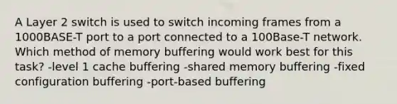 A Layer 2 switch is used to switch incoming frames from a 1000BASE-T port to a port connected to a 100Base-T network. Which method of memory buffering would work best for this task? -level 1 cache buffering -shared memory buffering -fixed configuration buffering -port-based buffering