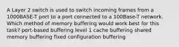 A Layer 2 switch is used to switch incoming frames from a 1000BASE-T port to a port connected to a 100Base-T network. Which method of memory buffering would work best for this task? port-based buffering level 1 cache buffering shared memory buffering fixed configuration buffering