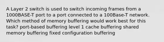 A Layer 2 switch is used to switch incoming frames from a 1000BASE-T port to a port connected to a 100Base-T network. Which method of memory buffering would work best for this task? port-based buffering level 1 cache buffering shared memory buffering fixed configuration buffering