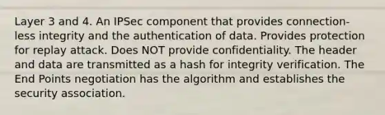 Layer 3 and 4. An IPSec component that provides connection-less integrity and the authentication of data. Provides protection for replay attack. Does NOT provide confidentiality. The header and data are transmitted as a hash for integrity verification. The End Points negotiation has the algorithm and establishes the security association.