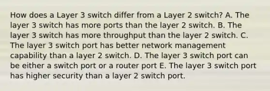 How does a Layer 3 switch differ from a Layer 2 switch? A. The layer 3 switch has more ports than the layer 2 switch. B. The layer 3 switch has more throughput than the layer 2 switch. C. The layer 3 switch port has better network management capability than a layer 2 switch. D. The layer 3 switch port can be either a switch port or a router port E. The layer 3 switch port has higher security than a layer 2 switch port.