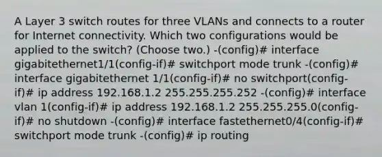 A Layer 3 switch routes for three VLANs and connects to a router for Internet connectivity. Which two configurations would be applied to the switch? (Choose two.) -(config)# interface gigabitethernet1/1(config-if)# switchport mode trunk -(config)# interface gigabitethernet 1/1(config-if)# no switchport(config-if)# ip address 192.168.1.2 255.255.255.252 -(config)# interface vlan 1(config-if)# ip address 192.168.1.2 255.255.255.0(config-if)# no shutdown -(config)# interface fastethernet0/4(config-if)# switchport mode trunk -(config)# ip routing