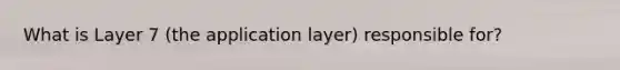 What is Layer 7 (the application layer) responsible for?