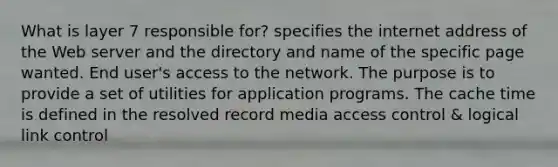 What is layer 7 responsible for? specifies the internet address of the Web server and the directory and name of the specific page wanted. End user's access to the network. The purpose is to provide a set of utilities for application programs. The cache time is defined in the resolved record media access control & logical link control