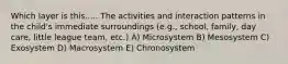 Which layer is this..... The activities and interaction patterns in the child's immediate surroundings (e.g., school, family, day care, little league team, etc.) A) Microsystem B) Mesosystem C) Exosystem D) Macrosystem E) Chronosystem