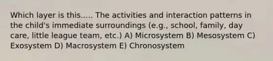 Which layer is this..... The activities and interaction patterns in the child's immediate surroundings (e.g., school, family, day care, little league team, etc.) A) Microsystem B) Mesosystem C) Exosystem D) Macrosystem E) Chronosystem