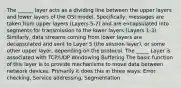 The ______ layer acts as a dividing line between the upper layers and lower layers of the OSI model. Specifically, messages are taken from upper layers (Layers 5-7) and are encapsulated into segments for transmission to the lower layers (Layers 1-3). Similarly, data streams coming from lower layers are decapsulated and sent to Layer 5 (the session layer), or some other upper layer, depending on the protocol. The _____ Layer is associated with TCP/UDP Windowing Buffering The basic function of this layer is to provide mechanisms to move data between network devices. Primarily it does this in three ways: Error checking, Service addressing, Segmentation