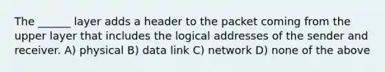 The ______ layer adds a header to the packet coming from the upper layer that includes the logical addresses of the sender and receiver. A) physical B) data link C) network D) none of the above