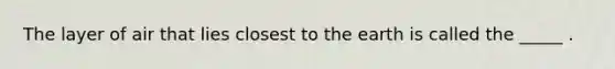 The layer of air that lies closest to the earth is called the _____ .