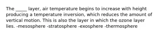 The _____ layer, air temperature begins to increase with height producing a temperature inversion, which reduces the amount of vertical motion. This is also the layer in which the ozone layer lies. -mesosphere -stratosphere -exosphere -thermosphere