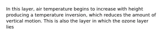 In this layer, air temperature begins to increase with height producing a temperature inversion, which reduces the amount of vertical motion. This is also the layer in which the ozone layer lies