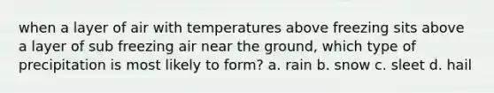 when a layer of air with temperatures above freezing sits above a layer of sub freezing air near the ground, which type of precipitation is most likely to form? a. rain b. snow c. sleet d. hail