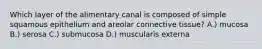 Which layer of the alimentary canal is composed of simple squamous epithelium and areolar connective tissue? A.) mucosa B.) serosa C.) submucosa D.) muscularis externa