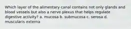 Which layer of the alimentary canal contains not only glands and blood vessels but also a nerve plexus that helps regulate digestive activity? a. mucosa b. submucosa c. serosa d. muscularis externa