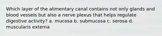 Which layer of the alimentary canal contains not only glands and blood vessels but also a nerve plexus that helps regulate digestive activity? a. mucosa b. submucosa c. serosa d. muscularis externa