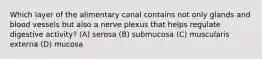 Which layer of the alimentary canal contains not only glands and blood vessels but also a nerve plexus that helps regulate digestive activity? (A) serosa (B) submucosa (C) muscularis externa (D) mucosa