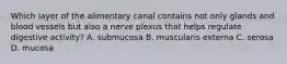 Which layer of the alimentary canal contains not only glands and blood vessels but also a nerve plexus that helps regulate digestive activity? A. submucosa B. muscularis externa C. serosa D. mucosa