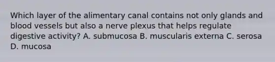 Which layer of the alimentary canal contains not only glands and blood vessels but also a nerve plexus that helps regulate digestive activity? A. submucosa B. muscularis externa C. serosa D. mucosa