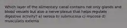 Which layer of the alimentary canal contains not only glands and blood vessels but also a nerve plexus that helps regulate digestive activity? a) serosa b) submucosa c) mucosa d) muscularis externa