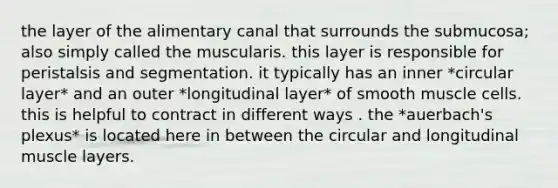 the layer of the alimentary canal that surrounds the submucosa; also simply called the muscularis. this layer is responsible for peristalsis and segmentation. it typically has an inner *circular layer* and an outer *longitudinal layer* of smooth muscle cells. this is helpful to contract in different ways . the *auerbach's plexus* is located here in between the circular and longitudinal muscle layers.