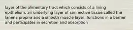 layer of the alimentary tract which consists of a lining epithelium, an underlying layer of connective tissue called the lamina propria and a smooth muscle layer; functions in a barrier and participates in secretion and absorption