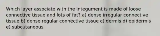 Which layer associate with the integument is made of loose connective tissue and lots of fat? a) dense irregular connective tissue b) dense regular connective tissue c) dermis d) epidermis e) subcutaneous