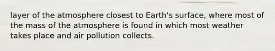 layer of the atmosphere closest to Earth's surface, where most of the mass of the atmosphere is found in which most weather takes place and air pollution collects.