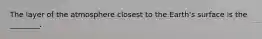 The layer of the atmosphere closest to the Earth's surface is the ________.
